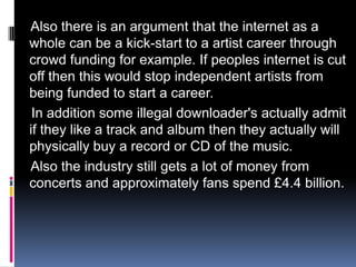 Also there is an argument that the internet as a
whole can be a kick-start to a artist career through
crowd funding for example. If peoples internet is cut
off then this would stop independent artists from
being funded to start a career.
 In addition some illegal downloader's actually admit
if they like a track and album then they actually will
physically buy a record or CD of the music.
Also the industry still gets a lot of money from
concerts and approximately fans spend £4.4 billion.
 