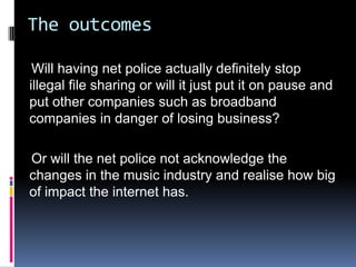 The outcomes

 Will having net police actually definitely stop
illegal file sharing or will it just put it on pause and
put other companies such as broadband
companies in danger of losing business?

Or will the net police not acknowledge the
changes in the music industry and realise how big
of impact the internet has.
 