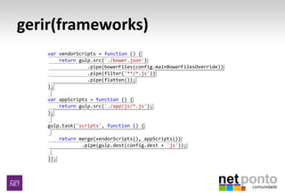 gerir(frameworks)
var vendorScripts = function () {
return gulp.src('./bower.json')
.pipe(bowerFiles(config.mainBowerFilesOverride))
.pipe(filter('**/*.js'))
.pipe(flatten());
};
var appScripts = function () {
return gulp.src('./app/js/*.js');
};
gulp.task('scripts', function () {
return merge(vendorScripts(), appScripts())
.pipe(gulp.dest(config.dest + 'js'));
});
 