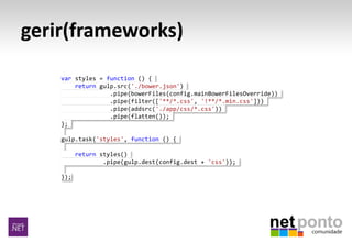 gerir(frameworks)
var styles = function () {
return gulp.src('./bower.json')
.pipe(bowerFiles(config.mainBowerFilesOverride))
.pipe(filter(['**/*.css', '!**/*.min.css']))
.pipe(addsrc('./app/css/*.css'))
.pipe(flatten());
};
gulp.task('styles', function () {
return styles()
.pipe(gulp.dest(config.dest + 'css'));
});
 