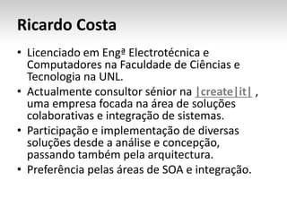 Ricardo Costa
• Licenciado em Engª Electrotécnica e
Computadores na Faculdade de Ciências e
Tecnologia na UNL.
• Actualmente consultor sénior na |create|it| ,
uma empresa focada na área de soluções
colaborativas e integração de sistemas.
• Participação e implementação de diversas
soluções desde a análise e concepção,
passando também pela arquitectura.
• Preferência pelas áreas de SOA e integração.
 