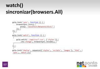 watch()
sincronizar(browsers.All)
gulp.task('sync', function () {
browserSync.init({
proxy: "localhost/Netponto/dist/"
});
});
gulp.task('watch', function () {
gulp.watch('./app/css/*.css', ['styles'])
.on('change', browserSync.reload);;
})
gulp.task('deploy', sequence(['styles', 'scripts', 'images'], 'html',
'sync', 'watch'));
 