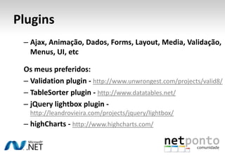 PluginsAjax, Animação, Dados, Forms, Layout, Media, Validação, Menus, UI, etcOs meus preferidos:Validationplugin - http://www.unwrongest.com/projects/valid8/TableSorterplugin - http://www.datatables.net/jQuerylightboxplugin - http://leandrovieira.com/projects/jquery/lightbox/highCharts - http://www.highcharts.com/