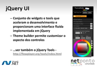 jQuery UIConjunto de widgets e tools que aceleram o desenvolvimento e proporcionam uma interface fluida implementada em jQueryThemebuilder permite customizar o aspecto dos controlos…ver também o jQueryTools - http://flowplayer.org/tools/index.html