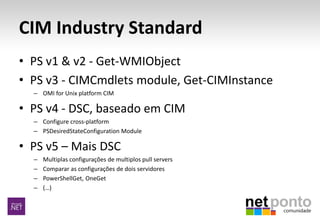 CIM Industry Standard
• PS v1 & v2 - Get-WMIObject
• PS v3 - CIMCmdlets module, Get-CIMInstance
– OMI for Unix platform CIM
• PS v4 - DSC, baseado em CIM
– Configure cross-platform
– PSDesiredStateConfiguration Module
• PS v5 – Mais DSC
– Multiplas configurações de multiplos pull servers
– Comparar as configurações de dois servidores
– PowerShellGet, OneGet
– (…)
 