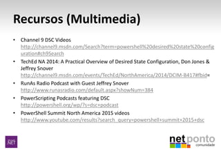 Recursos (Multimedia)
• Channel 9 DSC Videos
http://channel9.msdn.com/Search?term=powershell%20desired%20state%20config
uration#ch9Search
• TechEd NA 2014: A Practical Overview of Desired State Configuration, Don Jones &
Jeffrey Snover
http://channel9.msdn.com/events/TechEd/NorthAmerica/2014/DCIM-B417#fbid=
• RunAs Radio Podcast with Guest Jeffrey Snover
http://www.runasradio.com/default.aspx?showNum=384
• PowerScripting Podcasts featuring DSC
http://powershell.org/wp/?s=dsc+podcast
• PowerShell Summit North America 2015 videos
http://www.youtube.com/results?search_query=powershell+summit+2015+dsc
 