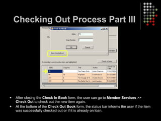 Checking Out Process Part III After closing the  Check In Book  form, the user can go to  Member Services  >>  Check Out  to check out the new item again. At the bottom of the  Check Out Book  form, the status bar informs the user if the item was successfully checked out or if it is already on loan. 