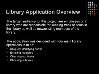 Library Application Overview The target audience for this project are employees of a library who are responsible for keeping track of items in the library as well as new/existing members of the library.  The application was designed with four main library operations in mind: Uniquely identifying books Enrolling members Checking out books Checking in books 
