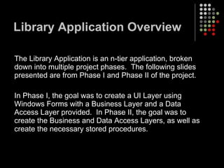 Library Application Overview The Library Application is an n-tier application, broken down into multiple project phases.  The following slides presented are from Phase I and Phase II of the project. In Phase I, the goal was to create a UI Layer using Windows Forms with a Business Layer and a Data Access Layer provided.  In Phase II, the goal was to create the Business and Data Access Layers, as well as create the necessary stored procedures.  