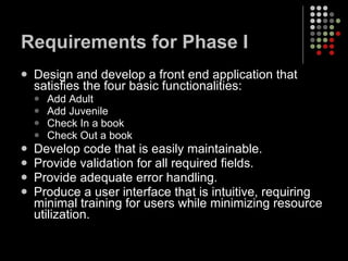 Requirements for Phase I Design and develop a front end application that satisfies the four basic functionalities:  Add Adult Add Juvenile Check In a book Check Out a book Develop code that is easily maintainable. Provide validation for all required fields. Provide adequate error handling. Produce a user interface that is intuitive, requiring minimal training for users while minimizing resource utilization. 