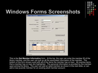 Windows Forms Screenshots This is the  Get Member Information  form.  At the top, the user can enter the member ID of the library member, and the user can pull up all the associated information of the member.  The bottom of the form shows a grid with all of the items the member has on loan.  All overdue items that a member has on loan are highlighted.  The personal information is provided by the member upon joining the library.  The user can add an adult member as shown in the next slide, or can add a new juvenile member for an existing adult member account. 