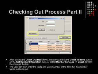 Checking Out Process Part II After closing the  Check Out Book  form, the user can click the  Check In Items  button on the  Get Member Information  form, or select  Member Services  >>  Check In  from the menu at the top. The user can then enter the ISBN and Copy Number of the item that the member wants to check out. 