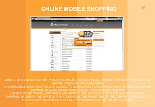 10
ONLINE MOBILE SHOPPING
JUNE 13, 2012 ASP.NET, ASP.NET PROJECTS, PROJECT IDEAS, PROJECT REPORT, PROJECT SYNOPSIS, SQL
SERVER, WEB BASED PROJECT IDEAS
ONLINE MOBILE SHOPPING PROJECT IS AIMED AT DEVELOPING A WEB APPLICATION THAT DEPICTS ONLINE
SHOPPING OF MOBILES AND PURCHASING USING PAYMENT GATEWAY.
USING THIS SOFTWARE, COMPANIES CAN IMPROVE THE EFFICIENCY OF THEIR SERVICES. ONLINE
SHOPPING IS ONE OF THE APPLICATIONS TO IMPROVE THE MARKETING OF THE COMPANY'S PRODUCTS.
THIS WEB APPLICATION INVOLVES ALL THE FEATURES OF THE ONLINE SHOPPING
 