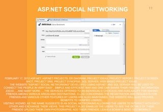 11
ASP.NET SOCIAL NETWORKING
FEBRUARY 17, 2012 ASP.NET, ASP.NET PROJECTS, ER DIAGRAM, PROJECT IDEAS, PROJECT REPORT, PROJECT SCREEN
SHOT, PROJECT SRS, PROJECT SYNOPSIS, SQL SERVER, WEB BASED PROJECT IDEAS
THE WEBSITE "ASP.NET SOCIAL NETWORKING" DEVELOPED USING ASP.NET AND SQL SERVER WILL BE USED TO
CONNECT THE PEOPLE IN VERY EASY , SIMPLE AND EFFICIENT WAY AND ONE CAN SHARE THEIR FEELING ,INFORMATION
,IDEAS…..AND MANY MORE…, THE SERVICES OFFERED TO AN INDIVIDUAL'S CHOICE(S) AND AVAILABILITY FOR MAKING
FRIENDS AMONG VARIOUS AREAS AND DESTINATIONS. A LOG CONCERNING THE REGISTRATION AND REQUESTS FOR
FRIENDS AND VARIOUS OTHER FEATURES BY USERS ARE ALSO MAINTAINED. THE WEBSITE WILL ALSO PROVIDE
BENEFITS TO VERIFIED USER(S).
VISITING WIZARD, AS THE NAME SUGGESTS IS AN SOCIAL NETWORKING ALLOWING THE USERS TO INTERACT WITH EACH
OTHER AND EXCHANGE THEIR VIEWS. THIS PROJECT ALSO ENABLES THE USERS TO SEE THE DETAILS OF THEIR
FRIENDS UPLOAD THEIR OWN PHOTOGRAPHS, ADD THEIR FRIENDS, LEAVE A SCRAP & SEND TESTIMONIALS.
 