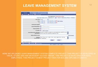 12
LEAVE MANAGEMENT SYSTEM
HERE WE UPLOADED LEAVE MANAGEMENT SYSTEM COMPLETE PROJECT. THIS PROJECT IS DEVELOPED IN
VISUAL STUDIO 2005 AND MICROSOFT ACCESS DRIVER. THIS PROJECT IS DEVELOPED FOR KIOCL
EMPLOYEES. THIS PROJECT IS BEST PROJECT IDEA FOR BCA AND DIPLOMA STUDENTS
 