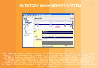 13
INVENTORY MANAGEMENT SYSTEM
INVENTORY MANAGEMENT SYSTEM, WE GOT THIS PROJECT FROM PLANET SOURCE CODE, THIS IS A SIMPLE
PROJECT THOSE WHO KNOWS BASIC KNOWLEDGE OF VB.NET THEY CAN EASILY LEARN THIS PROJECT.
ALSO SIMPLE CODE IS IMPLEMENTED IN THIS. YOU CAN REFER THIS PROJECT CODES TO DEVELOP OTHER
PROJECTS ALSO. FRONT END IS VB.NET 2005 AND BACK END IS MICROSOFT ACCESS 2003 IS USED TO
DEVELOP THIS PROJECT. I HOPE EVERYONE LIKES THIS PROJECT. THIS STUDENT PROJECT SUITS FOR
DIPLOMA STUDENTS BUT THEY HAVE TO IMPLEMENT SOME FEATURES IN THIS. ALSO THIS PROJECT IS VERY
HELPFUL TO BEGINNERS.
 