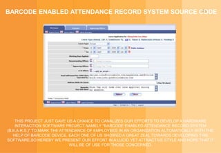 15BARCODE ENABLED ATTENDANCE RECORD SYSTEM SOURCE CODE
THIS PROJECT JUST GAVE US A CHANCE TO CANALIZES OUR EFFORTS TO DEVELOP A HARDWARE
INTERACTION SOFTWARE PROJECT NAMELY "BARCODE ENABLED ATTENDANCE RECORD SYSTEM
(B.E.A.R.S.)" TO MARK THE ATTENDANCE OF EMPLOYEES IN AN ORGANIZATION AUTOMATICALLY WITH THE
HELP OF BARCODE DEVICE. EACH ONE OF US SHOWED A GREAT ZEAL TOWARDS DEVELOPING THIS
SOFTWARE.SO HEREBY WE PRESENT OUR EFFORT IN A LUCID YET ATTRACTIVE STYLE AND HOPE THAT IT
WILL BE OF USE FOR THOSE CONCERNED.
 