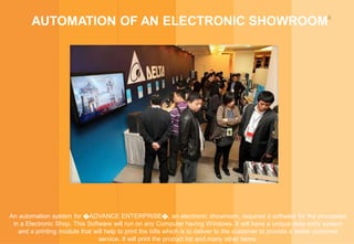 4
AUTOMATION OF AN ELECTRONIC SHOWROOM
An automation system for �ADVANCE ENTERPRISE�, an electronic showroom, required a software for the processes
in a Electronic Shop. This Software will run on any Computer having Windows. It will have a unique data entry system
and a printing module that will help to print the bills which is to deliver to the customer to provide a better customer
service. It will print the product list and many other items.
 