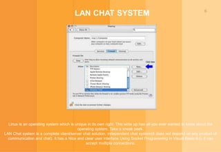 6
LAN CHAT SYSTEM
Linux is an operating system which is unique in its own right. This write up has all you ever wanted to know about the
operating system. Take a sneak peek.
LAN Chat system is a complete client/server chat solution, independent chat system(it does not depend on any product of
communication and chat). It has a Nice and clear user interface Using Socket Programming in Visual Basic 6.0. It can
accept multiple connections.
 