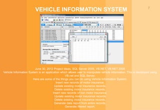 7
VEHICLE INFORMATION SYSTEM
June 30, 2012 Project Ideas, SQL Server 2005, VB.NET, VB.NET 2005
Vehicle Information System is an application which allows user to manipulate vehicle information. This is developed using
VB.net and SQL Server.
Here are some of the things you can do using Vehicle Information System:
Insert new records of motor insurance.
Update existing motor insurance records.
Delete existing motor insurance records.
Insert new records of non motor insurance.
Update existing motor insurance records
Delete existing motor insurance records.
Generate data report from entire records.
Generate filtered report.
 