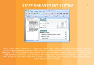 8
STAFF MANAGEMENT SYSTEM
June 21, 2012 C Sharp, C Sharp 2005, C Sharp 2008, Project Ideas, Project Report, Project Synopsis, SQL Server 2005
The main purpose of Staff Management System is to reduce the manual operation required to maintain all the records of
Employees. And also generates the various reports for analysis. The purpose of Staff Management is to perform monthly
salary generation, Attendance, leave sanctions of the employees and to perform search regarding various categories
within less time. It reduces the human effort by making everything computerized. Here we published Staff Management
System Synopsis and source code.
 