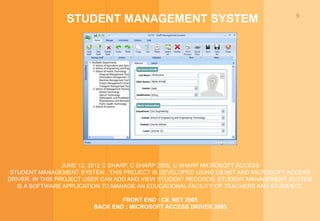 9
STUDENT MANAGEMENT SYSTEM
JUNE 12, 2012 C SHARP, C SHARP 2005, C SHARP MICROSOFT ACCESS
STUDENT MANAGEMENT SYSTEM , THIS PROJECT IS DEVELOPED USING C#.NET AND MICROSOFT ACCESS
DRIVER. IN THIS PROJECT USER CAN ADD AND VIEW STUDENT RECORDS. STUDENT MANAGEMENT SYSTEM
IS A SOFTWARE APPLICATION TO MANAGE AN EDUCATIONAL FACILITY OF TEACHERS AND STUDENTS.
FRONT END : C#. NET 2005
BACK END : MICROSOFT ACCESS DRIVER 2003
 