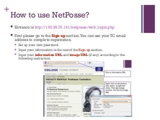 +
How to use NetPosse?
 Entrance is http://160.39.76.141/netposse/web_login.php
 First please go to the Sign up section.You can use your TC email
address to complete registration.
 Set up your own password.
 Input your information in the rest of the Sign up section.
 Input your information URL and image URL (if any) according to the
following instruction.
 