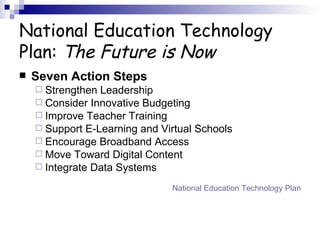 National Education Technology Plan:  The Future is Now Seven Action Steps Strengthen Leadership Consider Innovative Budgeting Improve Teacher Training Support E-Learning and Virtual Schools Encourage Broadband Access Move Toward Digital Content Integrate Data Systems National Education Technology Plan 