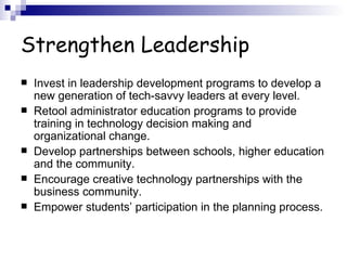 Strengthen Leadership Invest in leadership development programs to develop a new generation of tech-savvy leaders at every level.  Retool administrator education programs to provide training in technology decision making and organizational change.  Develop partnerships between schools, higher education and the community.  Encourage creative technology partnerships with the business community.  Empower students’ participation in the planning process.  