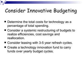 Consider Innovative Budgeting Determine the total costs for technology as a percentage of total spending.  Consider a systemic restructuring of budgets to realize efficiencies, cost savings and reallocation.  Consider leasing with 3-5 year refresh cycles.  Create a technology innovation fund to carry funds over yearly budget cycles.  