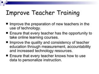 Improve Teacher Training Improve the preparation of new teachers in the use of technology.  Ensure that every teacher has the opportunity to take online learning courses.  Improve the quality and consistency of teacher education through measurement, accountability and increased technology resources. Ensure that every teacher knows how to use data to personalize instruction.  