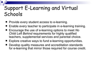 Support E-Learning and Virtual Schools Provide every student access to e-learning.  Enable every teacher to participate in e-learning training.  Encourage the use of e-learning options to meet  No Child Left Behind  requirements for highly qualified teachers, supplemental services and parental choice.  Explore creative ways to fund e-learning opportunities.  Develop quality measures and accreditation standards for e-learning that mirror those required for course credit.  