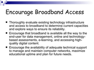 Encourage Broadband Access Thoroughly evaluate existing technology infrastructure and access to broadband to determine current capacities and explore ways to ensure its reliability.  Encourage that broadband is available all the way to the end-user for data management, online and technology-based assessments, e-learning, and accessing high-quality digital content.  Encourage the availability of adequate technical support to manage and maintain computer networks, maximize educational uptime and plan for future needs.  