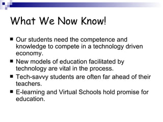 What We Now Know! Our students need the competence and knowledge to compete in a technology driven economy. New models of education facilitated by technology are vital in the process. Tech-savvy students are often far ahead of their teachers. E-learning and Virtual Schools hold promise for education. 