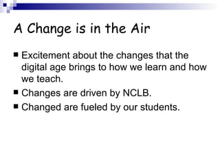 A Change is in the Air Excitement about the changes that the digital age brings to how we learn and how we teach. Changes are driven by NCLB. Changed are fueled by our students. 