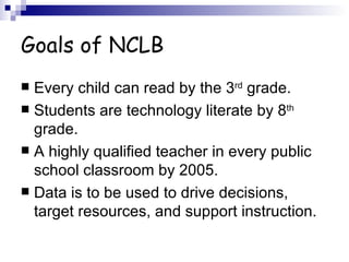 Goals of NCLB Every child can read by the 3 rd  grade. Students are technology literate by 8 th  grade. A highly qualified teacher in every public school classroom by 2005. Data is to be used to drive decisions, target resources, and support instruction. 