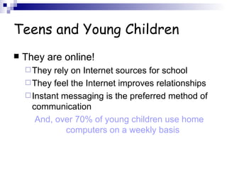 Teens and Young Children They are online! They rely on Internet sources for school They feel the Internet improves relationships Instant messaging is the preferred method of communication And, over 70% of young children use home computers on a weekly basis 