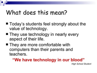 What does this mean? Today’s students feel strongly about the value of technology. They use technology in nearly every aspect of their life. They are more comfortable with computers than their parents and teachers. “ We have technology in our blood” High School Student 