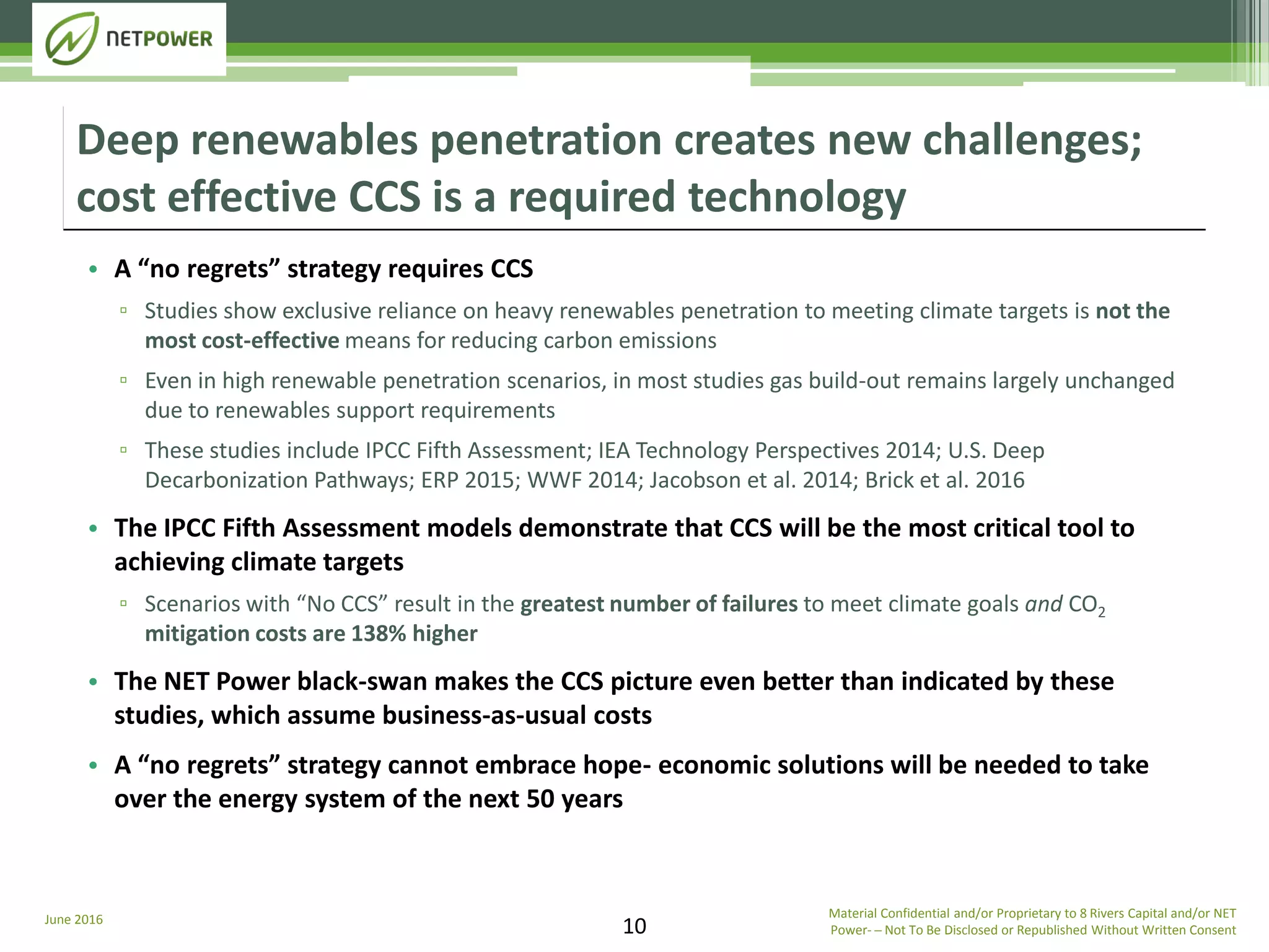 June 2016 Material Confidential and/or Proprietary to 8 Rivers Capital and/or NET
Power­ ─ Not To Be Disclosed or Republished Without Written Consent10
• A “no regrets” strategy requires CCS
▫ Studies show exclusive reliance on heavy renewables penetration to meeting climate targets is not the
most cost-effective means for reducing carbon emissions
▫ Even in high renewable penetration scenarios, in most studies gas build-out remains largely unchanged
due to renewables support requirements
▫ These studies include IPCC Fifth Assessment; IEA Technology Perspectives 2014; U.S. Deep
Decarbonization Pathways; ERP 2015; WWF 2014; Jacobson et al. 2014; Brick et al. 2016
• The IPCC Fifth Assessment models demonstrate that CCS will be the most critical tool to
achieving climate targets
▫ Scenarios with “No CCS” result in the greatest number of failures to meet climate goals and CO2
mitigation costs are 138% higher
• The NET Power black-swan makes the CCS picture even better than indicated by these
studies, which assume business-as-usual costs
• A “no regrets” strategy cannot embrace hope- economic solutions will be needed to take
over the energy system of the next 50 years
Deep renewables penetration creates new challenges;
cost effective CCS is a required technology
 