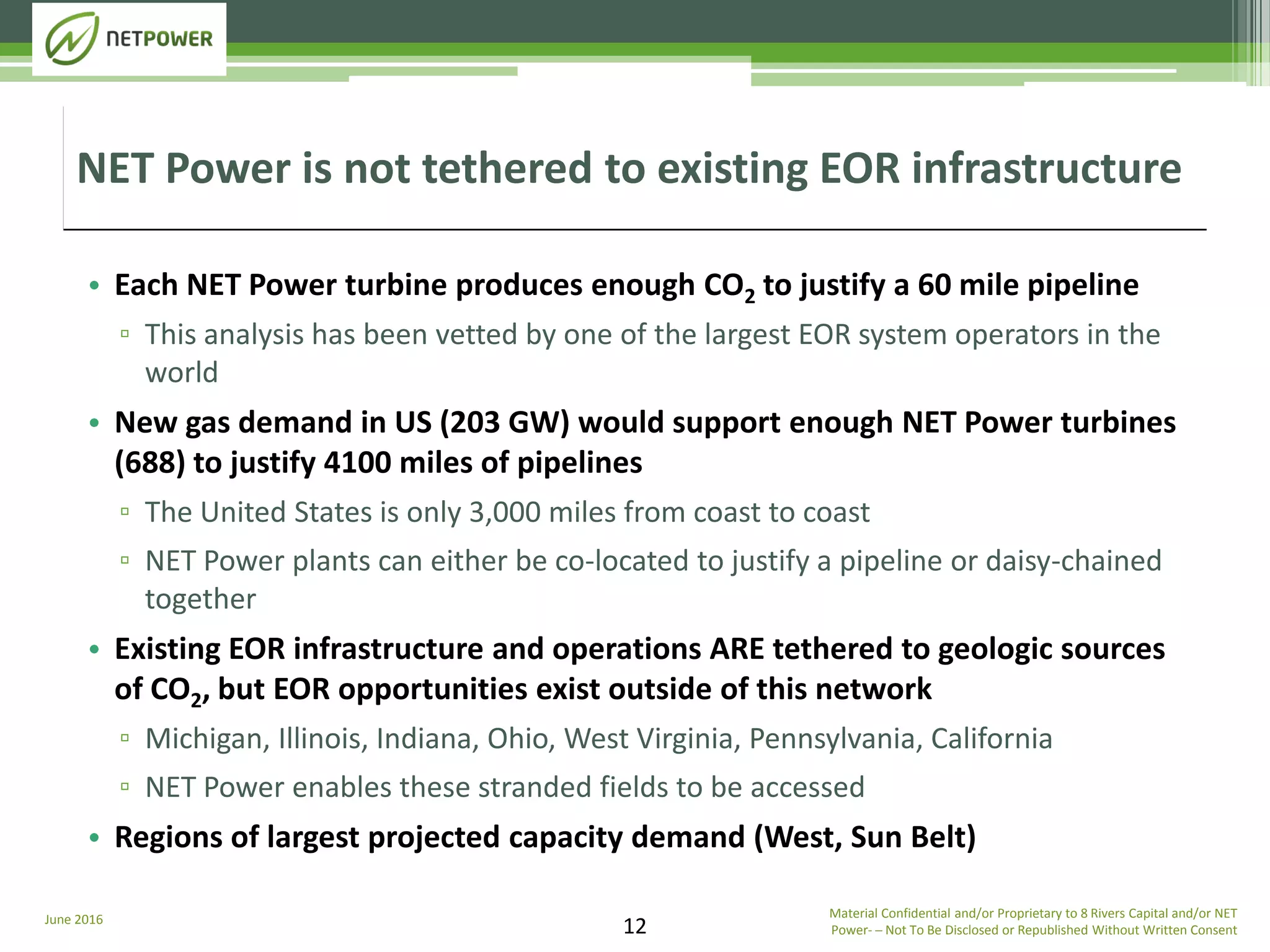 June 2016 Material Confidential and/or Proprietary to 8 Rivers Capital and/or NET
Power­ ─ Not To Be Disclosed or Republished Without Written Consent12
• Each NET Power turbine produces enough CO2 to justify a 60 mile pipeline
▫ This analysis has been vetted by one of the largest EOR system operators in the
world
• New gas demand in US (203 GW) would support enough NET Power turbines
(688) to justify 4100 miles of pipelines
▫ The United States is only 3,000 miles from coast to coast
▫ NET Power plants can either be co-located to justify a pipeline or daisy-chained
together
• Existing EOR infrastructure and operations ARE tethered to geologic sources
of CO2, but EOR opportunities exist outside of this network
▫ Michigan, Illinois, Indiana, Ohio, West Virginia, Pennsylvania, California
▫ NET Power enables these stranded fields to be accessed
• Regions of largest projected capacity demand (West, Sun Belt)
NET Power is not tethered to existing EOR infrastructure
 