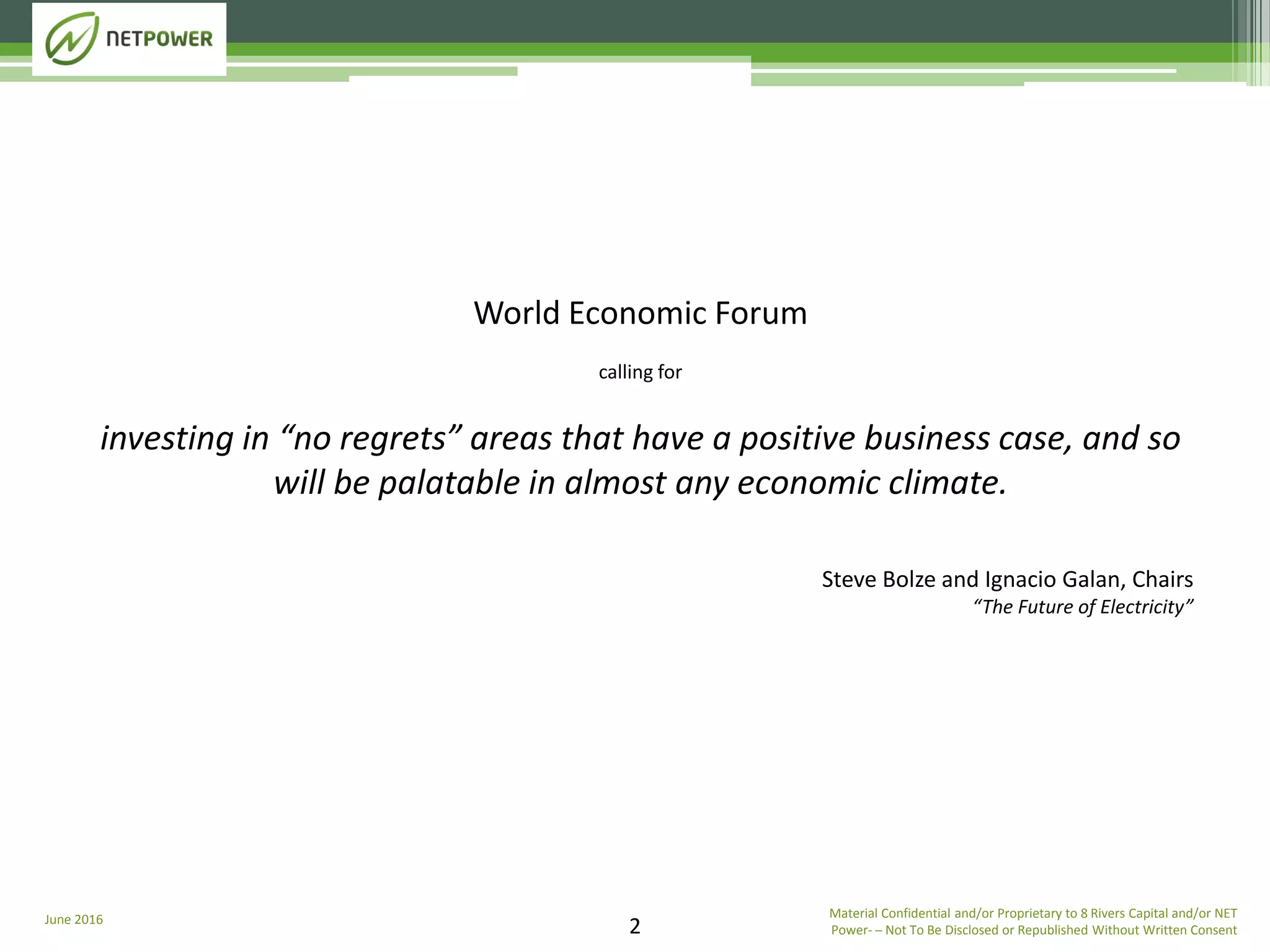 June 2016 Material Confidential and/or Proprietary to 8 Rivers Capital and/or NET
Power­ ─ Not To Be Disclosed or Republished Without Written Consent2
World Economic Forum
calling for
investing in “no regrets” areas that have a positive business case, and so
will be palatable in almost any economic climate.
Steve Bolze and Ignacio Galan, Chairs
“The Future of Electricity”
 