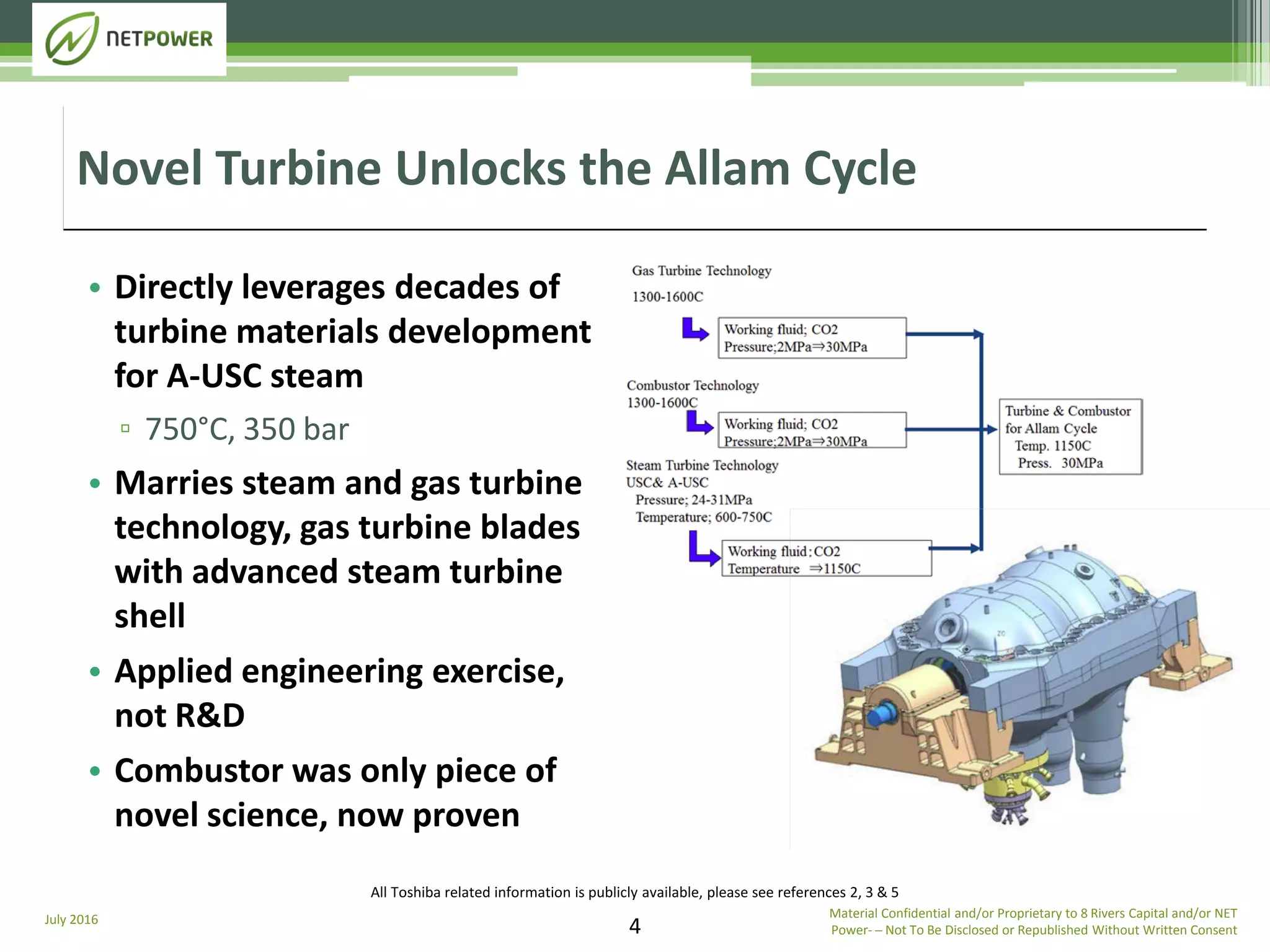 July 2016
4
• Directly leverages decades of
turbine materials development
for A-USC steam
▫ 750°C, 350 bar
• Marries steam and gas turbine
technology, gas turbine blades
with advanced steam turbine
shell
• Applied engineering exercise,
not R&D
• Combustor was only piece of
novel science, now proven
Novel Turbine Unlocks the Allam Cycle
Material Confidential and/or Proprietary to 8 Rivers Capital and/or NET
Power­ ─ Not To Be Disclosed or Republished Without Written Consent
All Toshiba related information is publicly available, please see references 2, 3 & 5
 