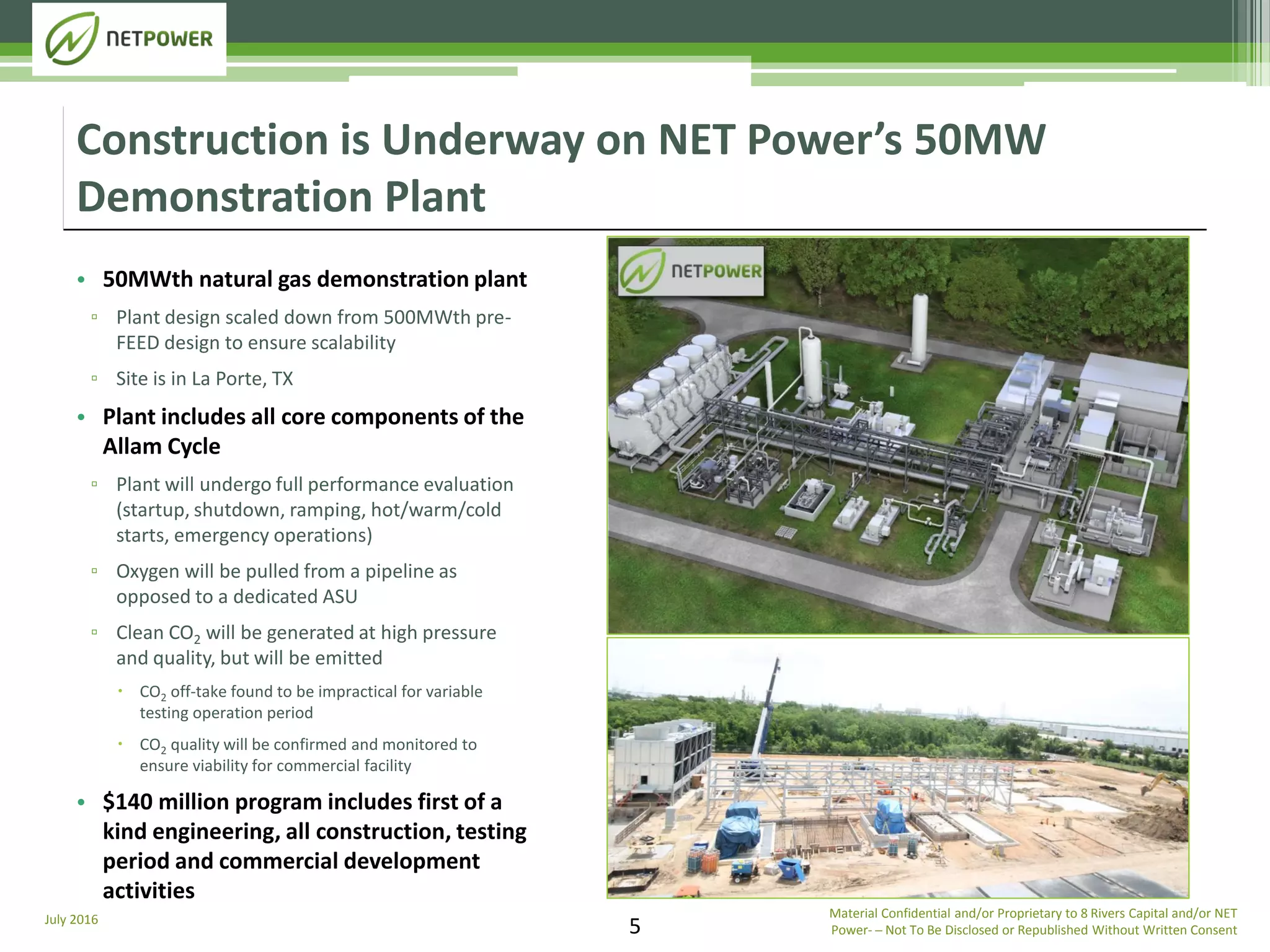 July 2016
5
• 50MWth natural gas demonstration plant
▫ Plant design scaled down from 500MWth pre-
FEED design to ensure scalability
▫ Site is in La Porte, TX
• Plant includes all core components of the
Allam Cycle
▫ Plant will undergo full performance evaluation
(startup, shutdown, ramping, hot/warm/cold
starts, emergency operations)
▫ Oxygen will be pulled from a pipeline as
opposed to a dedicated ASU
▫ Clean CO2 will be generated at high pressure
and quality, but will be emitted
 CO2 off-take found to be impractical for variable
testing operation period
 CO2 quality will be confirmed and monitored to
ensure viability for commercial facility
• $140 million program includes first of a
kind engineering, all construction, testing
period and commercial development
activities
Construction is Underway on NET Power’s 50MW
Demonstration Plant
Material Confidential and/or Proprietary to 8 Rivers Capital and/or NET
Power­ ─ Not To Be Disclosed or Republished Without Written Consent
 