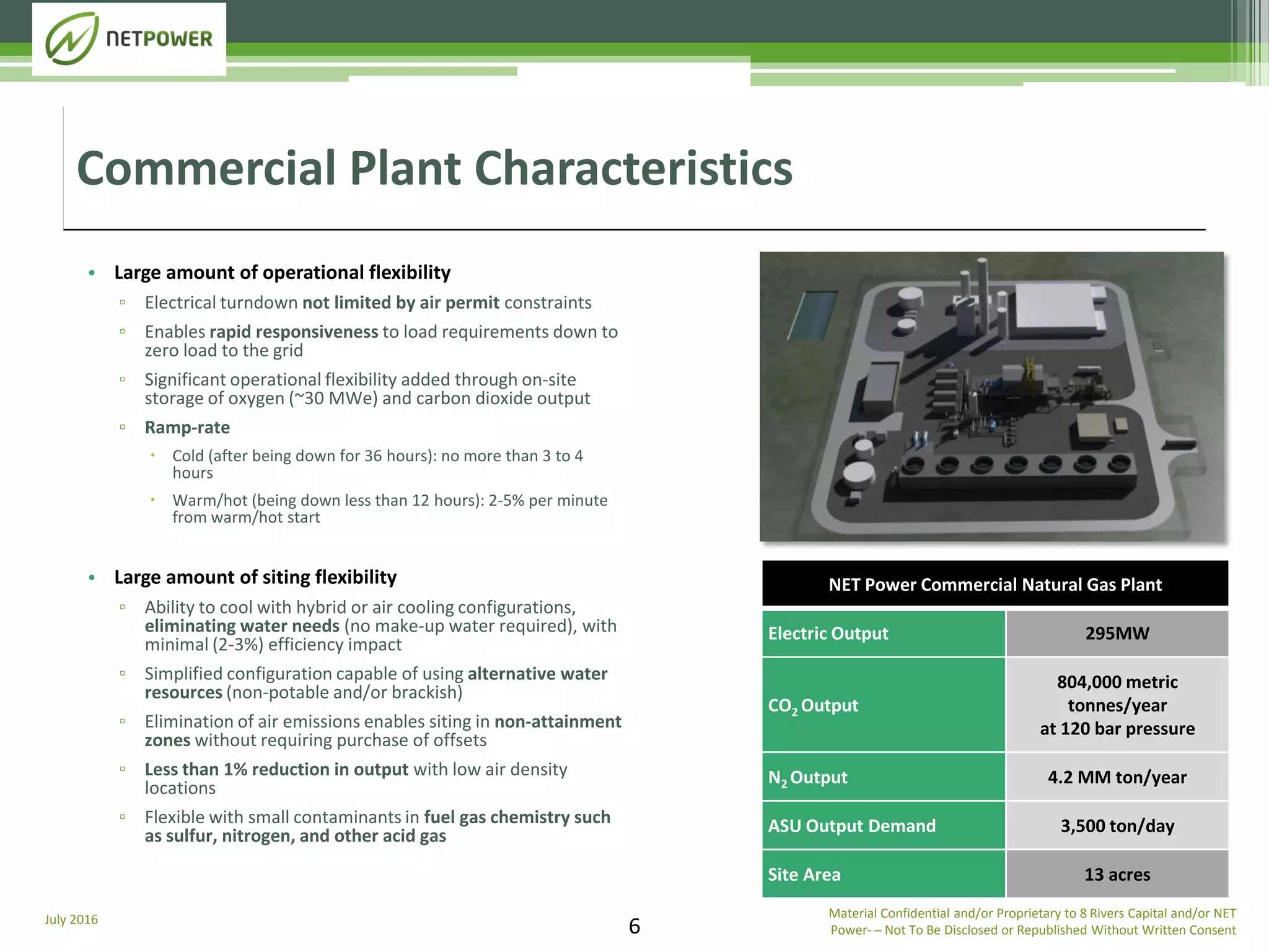 July 2016
6
• Large amount of operational flexibility
▫ Electrical turndown not limited by air permit constraints
▫ Enables rapid responsiveness to load requirements down to
zero load to the grid
▫ Significant operational flexibility added through on-site
storage of oxygen (~30 MWe) and carbon dioxide output
▫ Ramp-rate
 Cold (after being down for 36 hours): no more than 3 to 4
hours
 Warm/hot (being down less than 12 hours): 2-5% per minute
from warm/hot start
• Large amount of siting flexibility
▫ Ability to cool with hybrid or air cooling configurations,
eliminating water needs (no make-up water required), with
minimal (2-3%) efficiency impact
▫ Simplified configuration capable of using alternative water
resources (non-potable and/or brackish)
▫ Elimination of air emissions enables siting in non-attainment
zones without requiring purchase of offsets
▫ Less than 1% reduction in output with low air density
locations
▫ Flexible with small contaminants in fuel gas chemistry such
as sulfur, nitrogen, and other acid gas
Commercial Plant Characteristics
NET Power Commercial Natural Gas Plant
Electric Output 295MW
CO2 Output
804,000 metric
tonnes/year
at 120 bar pressure
N2 Output 4.2 MM ton/year
ASU Output Demand 3,500 ton/day
Site Area 13 acres
Material Confidential and/or Proprietary to 8 Rivers Capital and/or NET
Power­ ─ Not To Be Disclosed or Republished Without Written Consent
 