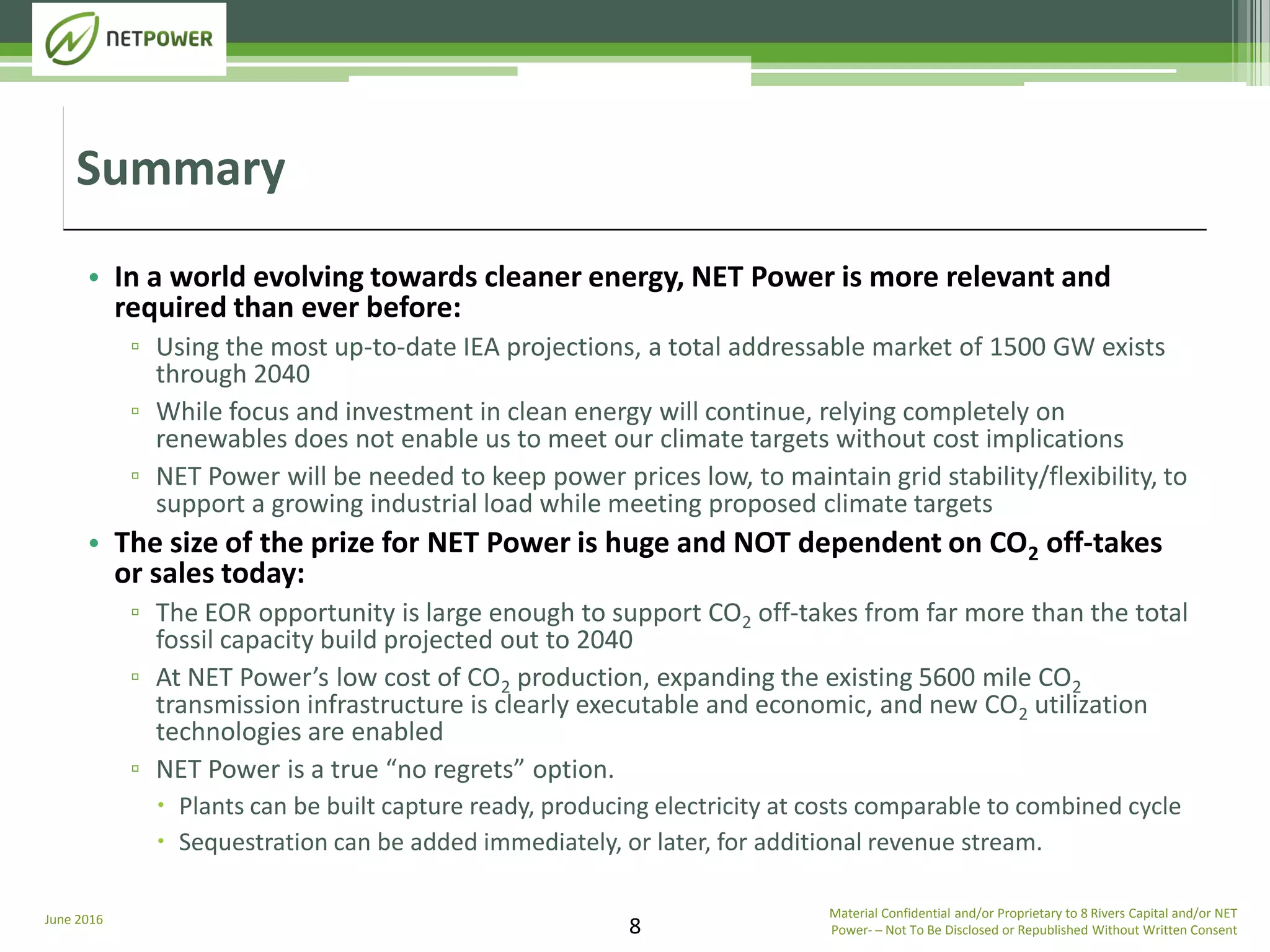 June 2016 Material Confidential and/or Proprietary to 8 Rivers Capital and/or NET
Power­ ─ Not To Be Disclosed or Republished Without Written Consent8
• In a world evolving towards cleaner energy, NET Power is more relevant and
required than ever before:
▫ Using the most up-to-date IEA projections, a total addressable market of 1500 GW exists
through 2040
▫ While focus and investment in clean energy will continue, relying completely on
renewables does not enable us to meet our climate targets without cost implications
▫ NET Power will be needed to keep power prices low, to maintain grid stability/flexibility, to
support a growing industrial load while meeting proposed climate targets
• The size of the prize for NET Power is huge and NOT dependent on CO2 off-takes
or sales today:
▫ The EOR opportunity is large enough to support CO2 off-takes from far more than the total
fossil capacity build projected out to 2040
▫ At NET Power’s low cost of CO2 production, expanding the existing 5600 mile CO2
transmission infrastructure is clearly executable and economic, and new CO2 utilization
technologies are enabled
▫ NET Power is a true “no regrets” option.
 Plants can be built capture ready, producing electricity at costs comparable to combined cycle
 Sequestration can be added immediately, or later, for additional revenue stream.
Summary
 
