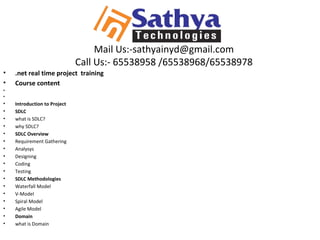 Mail Us:-sathyainyd@gmail.com
Call Us:- 65538958 /65538968/65538978
• .net real time project training
• Course content
•
•
• Introduction to Project
• SDLC
• what is SDLC?
• why SDLC?
• SDLC Overview
• Requirement Gathering
• Analysys
• Designing
• Coding
• Testing
• SDLC Methodologies
• Waterfall Model
• V-Model
• Spiral Model
• Agile Model
• Domain
• what is Domain
 
