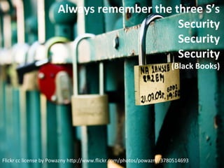 Always	
  remember	
  the	
  three	
  S’s	
  
                                                         Security	
  
                                                         Security	
  
                                                         Security	
  
                                                                                   (Black	
  Books)	
  




Flickr	
  cc	
  license	
  by	
  Powazny	
  h5p://www.ﬂickr.com/photos/powazny/3780514693	
  
 