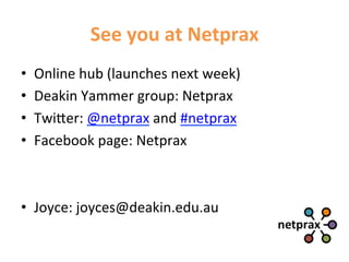 See	
  you	
  at	
  Netprax	
  
•    Online	
  hub	
  (launches	
  next	
  week)	
  
•    Deakin	
  Yammer	
  group:	
  Netprax	
  
•    Twi5er:	
  @netprax	
  and	
  #netprax	
  
•    Facebook	
  page:	
  Netprax	
  



•  Joyce:	
  joyces@deakin.edu.au	
  
 