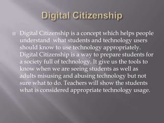 Digital CitizenshipDigital Citizenship is a concept which helps people understand  what students and technology users should know to use technology appropriately. Digital Citizenship is a way to prepare students for a society full of technology. It give us the tools to know when we are seeing students as well as adults misusing and abusing technology but not sure what to do. Teachers will show the students what is considered appropriate technology usage. 