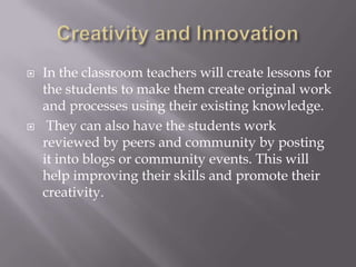 Creativity and InnovationIn the classroom teachers will create lessons for the students to make them create original work and processes using their existing knowledge.They can also have the students work reviewed by peers and community by posting it into blogs or community events. This will help improving their skills and promote their creativity.